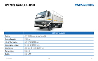 LPT 909 Turbo EX- BSIII
7/26/2022 TML 16
LPT 909 Turbo EX
Engine 497 TCIC ( max.stroke length)
Engine Capacity 3783 cc
H.P. of the Engine 125 HP @ 2400 rpm
Max engine output 92 kW @ 2400 rpm ,
Max torque 400 Nm @ 1300-1500 rpm
Transmission GBS- 40
Clutch 310 MM
 