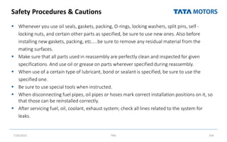 Safety Procedures & Cautions
 Whenever you use oil seals, gaskets, packing, O-rings, locking washers, split pins, self -
locking nuts, and certain other parts as specified, be sure to use new ones. Also before
installing new gaskets, packing, etc…..be sure to remove any residual material from the
mating surfaces.
 Make sure that all parts used in reassembly are perfectly clean and inspected for given
specifications. And use oil or grease on parts wherever specified during reassembly.
 When use of a certain type of lubricant, bond or sealant is specified, be sure to use the
specified one.
 Be sure to use special tools when instructed.
 When disconnecting fuel pipes, oil pipes or hoses mark correct installation positions on it, so
that those can be reinstalled correctly.
 After servicing fuel, oil, coolant, exhaust system; check all lines related to the system for
leaks.
7/26/2022 TML 164
 