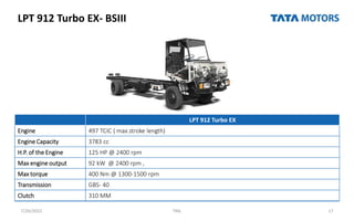 LPT 912 Turbo EX- BSIII
7/26/2022 TML 17
LPT 912 Turbo EX
Engine 497 TCIC ( max.stroke length)
Engine Capacity 3783 cc
H.P. of the Engine 125 HP @ 2400 rpm
Max engine output 92 kW @ 2400 rpm ,
Max torque 400 Nm @ 1300-1500 rpm
Transmission GBS- 40
Clutch 310 MM
 