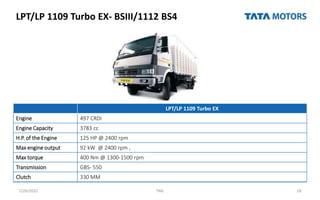LPT/LP 1109 Turbo EX- BSIII/1112 BS4
7/26/2022 TML 18
LPT/LP 1109 Turbo EX
Engine 497 CRDI
Engine Capacity 3783 cc
H.P. of the Engine 125 HP @ 2400 rpm
Max engine output 92 kW @ 2400 rpm ,
Max torque 400 Nm @ 1300-1500 rpm
Transmission GBS- 550
Clutch 330 MM
 