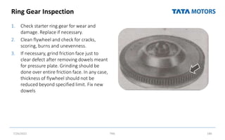 Ring Gear Inspection
1. Check starter ring gear for wear and
damage. Replace if necessary.
2. Clean flywheel and check for cracks,
scoring, burns and unevenness.
3. If necessary, grind friction face just to
clear defect after removing dowels meant
for pressure plate. Grinding should be
done over entire friction face. In any case,
thickness of flywheel should not be
reduced beyond specified limit. Fix new
dowels
7/26/2022 TML 186
 