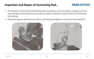 Inspection and Repair of Connecting Rod..
 Fit new pair of connecting rod bearing shell according to size of crank pin, making sure that
securing lugs of bearing shells are properly seated in grooves of parent bore of connecting
rod and cap.
 Place bearing cap with bearing shell on connecting rod tighten and torque fastening bolts.
7/26/2022 TML 189
 