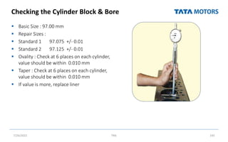 Checking the Cylinder Block & Bore
 Basic Size : 97.00 mm
 Repair Sizes :
 Standard 1 97.075 +/- 0.01
 Standard 2 97.125 +/- 0.01
 Ovality : Check at 6 places on each cylinder,
value should be within 0.010 mm
 Taper : Check at 6 places on each cylinder,
value should be within 0.010 mm
 If value is more, replace liner
7/26/2022 TML 192
 