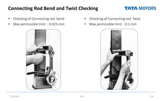 Connecting Rod Bend and Twist Checking
 Checking of Connecting rod bend
 Max permissible limit : 0.025 mm
 Checking of Connecting rod Twist
 Max permissible limit : 0.1 mm
7/26/2022 TML 196
 