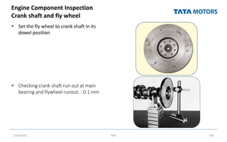 Engine Component Inspection
Crank shaft and fly wheel
 Set the fly wheel to crank shaft in its
dowel position
 Checking crank shaft run out at main
bearing and flywheel runout. : 0.1 mm
7/26/2022 TML 199
 