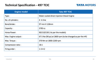 Technical Specification - 497 TCIC
7/26/2022 TML 20
Engine model Tata 497 TCIC
Type : Water cooled direct injection Diesel Engine
No. of cylinders : 4 In line
Bore/stroke : 97 mm X 128mm
Capacity : 3783 cc
Horse Power: 90/110/130 ( As per the models)
Max. Engine output : 67.5 Kw (90 ps) at 2800 rpm (to be changed as per the HP)
Max. Torque : 370 Nm at 1800-2200 rpm
Compression ratio : 18:1
Firing order : 1-3-4-2
 