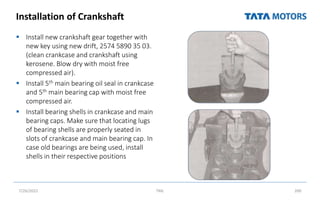Installation of Crankshaft
 Install new crankshaft gear together with
new key using new drift, 2574 5890 35 03.
(clean crankcase and crankshaft using
kerosene. Blow dry with moist free
compressed air).
 Install 5th main bearing oil seal in crankcase
and 5th main bearing cap with moist free
compressed air.
 Install bearing shells in crankcase and main
bearing caps. Make sure that locating lugs
of bearing shells are properly seated in
slots of crankcase and main bearing cap. In
case old bearings are being used, install
shells in their respective positions
7/26/2022 TML 200
 
