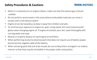 Safety Procedures & Cautions
 When it is necessary to run engine indoors, make sure that the exhaust gas is forced
outdoor.
 Do not perform service work in the areas where combustible materials can come in
contact with a hot exhaust system.
 Engine oil can be hazardous so keep it away from children and pets.
 To minimize your exposure to engine oil, wear a long sleeve shirt and moisture proof
gloves when changing engine oil. If engine oil contacts your skin, wash thoroughly with
running water and soap.
 Recycle or properly dispose of used engine oil and filters.
 When performing service to electrical parts that does not require use of battery power,
disconnect the negative cable of the battery.
 When removing parts that are to be reused, be sure to keep them arranged in an orderly
manner so that they may be reinstalled in the proper order and position.
7/26/2022 TML 204
 