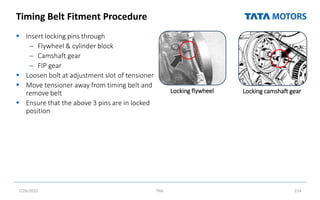 Timing Belt Fitment Procedure
 Insert locking pins through
– Flywheel & cylinder block
– Camshaft gear
– FIP gear
 Loosen bolt at adjustment slot of tensioner
 Move tensioner away from timing belt and
remove belt
 Ensure that the above 3 pins are in locked
position
7/26/2022 TML 214
Locking flywheel Locking camshaft gear
 