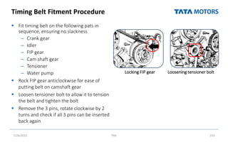 Timing Belt Fitment Procedure
 Fit timing belt on the following pats in
sequence, ensuring no slackness
– Crank gear
– Idler
– FIP gear
– Cam shaft gear
– Tensioner
– Water pump
 Rock FIP gear anticlockwise for ease of
putting belt on camshaft gear
 Loosen tensioner bolt to allow it to tension
the belt and tighten the bolt
 Remove the 3 pins, rotate clockwise by 2
turns and check if all 3 pins can be inserted
back again
7/26/2022 TML 215
Locking FIP gear Loosening tensioner bolt
 
