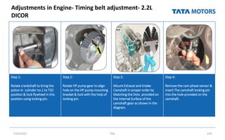 Adjustments in Engine- Timing belt adjustment- 2.2L
DICOR
7/26/2022 TML 234
Step 1:
Rotate crankshaft to bring the
piston in cylinder no.1 to TDC
position & lock flywheel in this
position using locking pin.
Step 2:
Rotate HP pump gear to align
hole on the HP pump mounting
bracket & lock with the help of
locking pin.
Step 3:
Mount Exhaust and Intake
Camshaft in proper order by
Matching the Dots provided on
the Internal Surface of the
camshaft gear as shown in the
diagram.
Step 4:
Remove the cam phase sensor &
insert The camshaft locking pin
into the hole provided on the
camshaft.
 