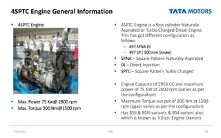 4SPTC Engine General Information
 4SPTC Engine
 Max. Power 75 Kw@ 2800 rpm
 Max. Torque 300 Nm@1500 rpm
 4SPTC Engine is a four cylinder Naturally
Aspirated or Turbo Charged Diesel Engine.
This has got different configuration as
follows:
– 497 SPNA DI
– 497 SP ( 100 mm Stroke)
 SPNA – Square Pattern Naturally Aspirated
 DI – Direct Injection
 SPTC – Square Pattern Turbo Charged
 Engine Capacity of 2956 CC and maximum
power of 75 KW at 2800 rpm (varies as per
the configuration)
 Maximum Torque out put of 300 Nm at 1500
rpm (again varies as per the configuration)
 Has BSII & BSIII variants & BS4 variant also
which is known as 3.0 Ltr. Engine (Xenon)
7/26/2022 TML 28
 