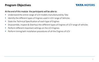 Program Objectives
At the end of this module the participants will be able to:
 Understand the entire range of LCV models manufactured by Tata
 Identify the different types of Engines used in LCV range of Vehicles
 State the Technical Specification of each type of Engines
 Disassemble, Inspect & Overhaul the different types of Engines of LCV range of vehicles
 Perform different important settings on the LCV Engines
 Perform timing belt installation procedures of all the Engines of LCV
3
 