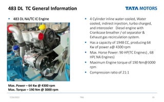 483 DL TC General Information
 483 DL NA/TC IC Engine  4 Cylinder inline water cooled, Water
cooled, indirect injection, turbo charged,
and intercooler Diesel engine with
Crankcase breather / oil separator &
Exhaust gas recirculation system.
 Has a capacity of 1948 CC, producing 64
Kw of power a@ 4300 rpm
 Max. Horse Power: 90 HP(TC Engines) , 68
HP( NA Engines)
 Maximum Engine torque of 190 Nm@3000
rpm
 Compression ratio of 21:1
7/26/2022 TML 35
Max. Power – 64 Kw @ 4300 rpm
Max. Torque – 190 Nm @ 3000 rpm
 