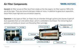 Air Filter Components
General: Air filter serves to filter dust from intake air for the engine. Air filter used on TATA LCVs
are of dry type. They also serve to dampen intake air noise. In addition to good dust separation,
these filters have high dust accumulation capacity.
Operation: In dry type air filter, air flows into air chamber through cyclonic pre cleaner. A part of
dust separates from air and settles down, which is collected in dust bowl. The remaining dust
particles carried by air stream are filtered by filter cartridge.
7/26/2022 TML 44
Dust bowl
Primary Cartridge
Secondary Cartridge
Atmospheric air from
intake duct
Air to turbocharger
Evacuator valve
Plastic cover
Service Indicator Air Filter
Air Intake Pipe
 
