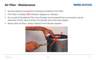 Air Filter - Maintenance
 Service indicator provided for checking of condition of air filter.
 If Air filter is choked, RED indication appears on indicator.
 As a result of chocked air filter, loss of power and increased fuel consumption may be
observed, further wear of pistons & cylinder bores also may happen.
 Never clean air filters, always replace if red indicator appears.
7/26/2022 TML 47
 