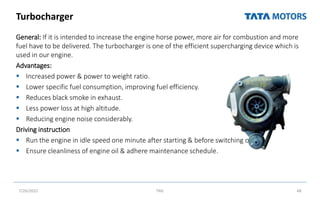 Turbocharger
General: If it is intended to increase the engine horse power, more air for combustion and more
fuel have to be delivered. The turbocharger is one of the efficient supercharging device which is
used in our engine.
Advantages:
 Increased power & power to weight ratio.
 Lower specific fuel consumption, improving fuel efficiency.
 Reduces black smoke in exhaust.
 Less power loss at high altitude.
 Reducing engine noise considerably.
Driving instruction
 Run the engine in idle speed one minute after starting & before switching off.
 Ensure cleanliness of engine oil & adhere maintenance schedule.
7/26/2022 TML 48
 