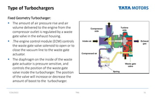 Type of Turbochargers
Fixed Geometry Turbocharger:
 The amount of air pressure rise and air
volume delivered to the engine from the
compressor outlet is regulated by a waste
gate valve in the exhaust housing.
 .The engine control module (ECM) controls
the waste gate valve solenoid to open or to
close the vacuum line to the waste gate
actuator.
 The diaphragm on the inside of the waste
gate actuator is pressure sensitive, and
controls the position of the waste gate
valve inside the turbocharger. The position
of the valve will increase or decrease the
amount of boost to the turbocharger.
7/26/2022 TML 51
 