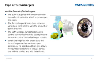 Type of Turbochargers
Variable Geometry Turbochargers:
 The ECM uses pulse width modulation on
to an electric actuator, which in turn moves
the crank.
 The Turbocharger Nozzles (also known as
vanes) are controlled to vary the amount of
boost pressure.
 The ECM utilizes a turbocharger nozzle
control solenoid valve and a boost pressure
sensor to control the turbocharger nozzles.
 When the engine is not under load, the
turbocharger nozzles are in an open
position, or no boost condition, this allows
free (unrestricted) flow of the gas across
the turbine blades, and into the exhaust.
7/26/2022 TML 52
 