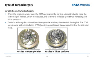 Type of Turbochargers
Variable Geometry Turbochargers:
 When the engine is under load, the ECM commands the control solenoid valve to close the
turbocharger nozzles, which then causes, the Turbine to increase speed thus increasing the
boost pressure.
 The ECM will vary the boost dependent upon the load requirements of the engine. The ECM
uses a pulse width modulation (PWM) on the control circuit to open and control the solenoid
valve.
7/26/2022 TML 53
Nozzles in Open position Nozzles in Close position
 