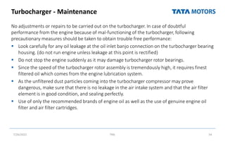 Turbocharger - Maintenance
No adjustments or repairs to be carried out on the turbocharger. In case of doubtful
performance from the engine because of mal-functioning of the turbocharger, following
precautionary measures should be taken to obtain trouble free performance:
 Look carefully for any oil leakage at the oil inlet banjo connection on the turbocharger bearing
housing. (do not run engine unless leakage at this point is rectified)
 Do not stop the engine suddenly as it may damage turbocharger rotor bearings.
 Since the speed of the turbocharger rotor assembly is tremendously high, it requires finest
filtered oil which comes from the engine lubrication system.
 As the unfiltered dust particles coming into the turbocharger compressor may prove
dangerous, make sure that there is no leakage in the air intake system and that the air filter
element is in good condition, and sealing perfectly.
 Use of only the recommended brands of engine oil as well as the use of genuine engine oil
filter and air filter cartridges.
7/26/2022 TML 54
 