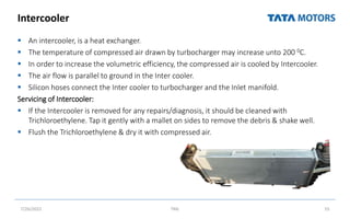 Intercooler
 An intercooler, is a heat exchanger.
 The temperature of compressed air drawn by turbocharger may increase unto 200 0C.
 In order to increase the volumetric efficiency, the compressed air is cooled by Intercooler.
 The air flow is parallel to ground in the Inter cooler.
 Silicon hoses connect the Inter cooler to turbocharger and the Inlet manifold.
Servicing of Intercooler:
 If the Intercooler is removed for any repairs/diagnosis, it should be cleaned with
Trichloroethylene. Tap it gently with a mallet on sides to remove the debris & shake well.
 Flush the Trichloroethylene & dry it with compressed air.
7/26/2022 TML 55
 