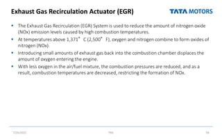 Exhaust Gas Recirculation Actuator (EGR)
 The Exhaust Gas Recirculation (EGR) System is used to reduce the amount of nitrogen oxide
(NOx) emission levels caused by high combustion temperatures.
 At temperatures above 1,371°C (2,500°F), oxygen and nitrogen combine to form oxides of
nitrogen (NOx).
 Introducing small amounts of exhaust gas back into the combustion chamber displaces the
amount of oxygen entering the engine.
 With less oxygen in the air/fuel mixture, the combustion pressures are reduced, and as a
result, combustion temperatures are decreased, restricting the formation of NOx.
7/26/2022 TML 58
 