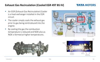 Exhaust Gas Recirculation (Cooled EGR 497 BS IV)
 An EGR (Exhaust Gas Recirculation) Cooler
is a heat exchanger installed in the EGR
circuit.
 The cooler simply cools the exhaust gas
prior to gas being reintroduced into the
engine.
 By cooling the gas the combustion
temperature is reduced and NOX also as
NOX is formed at higher temperatures.
7/26/2022 TML 59
 