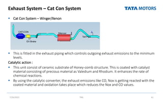 Exhaust System – Cat Con System
 Cat Con System – Winger/Xenon
 This is fitted in the exhaust piping which controls outgoing exhaust emissions to the minimum
levels.
Catalytic action :
 This unit consist of ceramic substrate of Honey-comb structure. This is coated with catalyst
material consisting of precious material as Valedium and Rhodium. It enhances the rate of
chemical reactions.
 By using the catalytic converter, the exhaust emissions like CO, Nox is getting reacted with the
coated material and oxidation takes place which reduces the Nox and CO values.
7/26/2022 TML 61
CAT-CON
EX Brake
Silencer
Tail Pipe
 