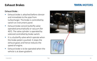 Exhaust Brakes
Exhaust Brake :
 Exhaust brake is attached before silencer
and immediate to the pipe from
turbocharger. The brake is controlled by
switch on instrument panel.
 Exhaust brake consist butterfly valve
operated pneumatically or vacuum (for
407). The valve cylinder is operated by
solenoid controlled by brake switch.
 It is a butterfly valve which operate when
the brake pedal is pushed. It stops the
exhaust gases and hence reduces the
speed of engine.
 Exhaust brake is to be operated when the
vehicle is at down gradient.
7/26/2022 TML 62
 