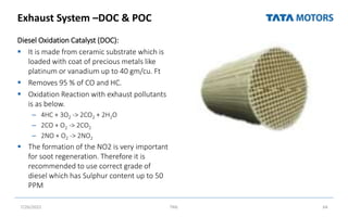 Exhaust System –DOC & POC
Diesel Oxidation Catalyst (DOC):
 It is made from ceramic substrate which is
loaded with coat of precious metals like
platinum or vanadium up to 40 gm/cu. Ft
 Removes 95 % of CO and HC.
 Oxidation Reaction with exhaust pollutants
is as below.
– 4HC + 3O2 -> 2CO2 + 2H2O
– 2CO + O2 -> 2CO2
– 2NO + O2 -> 2NO2
 The formation of the NO2 is very important
for soot regeneration. Therefore it is
recommended to use correct grade of
diesel which has Sulphur content up to 50
PPM
7/26/2022 TML 64
 