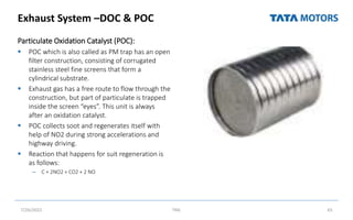 Exhaust System –DOC & POC
Particulate Oxidation Catalyst (POC):
 POC which is also called as PM trap has an open
filter construction, consisting of corrugated
stainless steel fine screens that form a
cylindrical substrate.
 Exhaust gas has a free route to flow through the
construction, but part of particulate is trapped
inside the screen “eyes”. This unit is always
after an oxidation catalyst.
 POC collects soot and regenerates itself with
help of NO2 during strong accelerations and
highway driving.
 Reaction that happens for suit regeneration is
as follows:
– C + 2NO2 = CO2 + 2 NO
7/26/2022 TML 65
 
