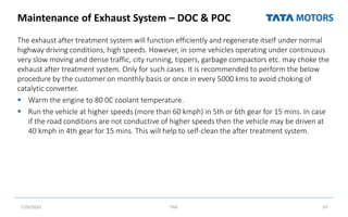 Maintenance of Exhaust System – DOC & POC
The exhaust after treatment system will function efficiently and regenerate itself under normal
highway driving conditions, high speeds. However, in some vehicles operating under continuous
very slow moving and dense traffic, city running, tippers, garbage compactors etc. may choke the
exhaust after treatment system. Only for such cases. It is recommended to perform the below
procedure by the customer on monthly basis or once in every 5000 kms to avoid choking of
catalytic converter.
 Warm the engine to 80 0C coolant temperature.
 Run the vehicle at higher speeds (more than 60 kmph) in 5th or 6th gear for 15 mins. In case
if the road conditions are not conductive of higher speeds then the vehicle may be driven at
40 kmph in 4th gear for 15 mins. This will help to self-clean the after treatment system.
7/26/2022 TML 67
 