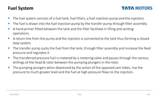 Fuel System
 The fuel system consists of a fuel tank, fuel filters, a fuel injection pump and the injectors.
 The fuel is drawn into the fuel injection pump by the transfer pump through filter assembly.
 A hand primer fitted between the tank and the filter facilitate in filling and venting
operations.
 A return line from the pump and the injectors is connected to the tank thus forming a closed
loop system.
 The transfer pump sucks the fuel from the tank, through filter assembly and increase the feed
pressure and regulates it.
 The transferred pressure fuel is metered by a metering valve and passes through the various
drillings of the head & rotor between the pumping plungers in the rotor.
 The pumping plungers when depressed by the action of the opposed cam lobes, rise the
pressure to much greater level and the fuel at high pressure flows to the injectors.
7/26/2022 TML 68
 