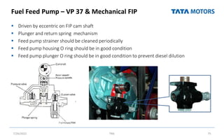 Fuel Feed Pump – VP 37 & Mechanical FIP
 Driven by eccentric on FIP cam shaft
 Plunger and return spring mechanism
 Feed pump strainer should be cleaned periodically
 Feed pump housing O ring should be in good condition
 Feed pump plunger O ring should be in good condition to prevent diesel dilution
7/26/2022 TML 75
 