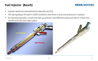 Fuel Injector (Bosch)
 Injector works by solenoid which operates by ECU.
 The spring keeps the ball in LOCK condition and there is only one pressure in injector.
 As solenoid operates, moves the ball up and join two different pressures which moves the
needle and injection takes place.
7/26/2022 TML 79
 
