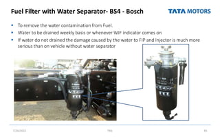 Fuel Filter with Water Separator- BS4 - Bosch
 To remove the water contamination from Fuel.
 Water to be drained weekly basis or whenever WIF indicator comes on
 If water do not drained the damage caused by the water to FIP and Injector is much more
serious than on vehicle without water separator
7/26/2022 TML 85
 