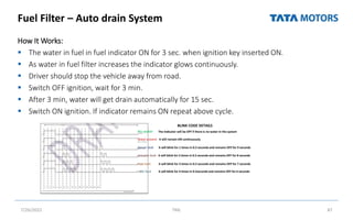 Fuel Filter – Auto drain System
How It Works:
 The water in fuel in fuel indicator ON for 3 sec. when ignition key inserted ON.
 As water in fuel filter increases the indicator glows continuously.
 Driver should stop the vehicle away from road.
 Switch OFF ignition, wait for 3 min.
 After 3 min, water will get drain automatically for 15 sec.
 Switch ON ignition. If indicator remains ON repeat above cycle.
7/26/2022 TML 87
Water present it will remain ON continuously
No water The indicator will be OFF if there is no water in the system
Sensor fault it will blink for 1 times in 0.5 seconds and remains OFF for 9 seconds
Fuse fault it will blink for 3 times in 0.5 seconds and remains OFF for 7 seconds
Actuator fault it will blink for 2 times in 0.5 seconds and remains OFF for 8 seconds
SDC fault it will blink for 4 times in 0.5seconds and remains OFF for 6 seconds
BLINK CODE DETAILS
 