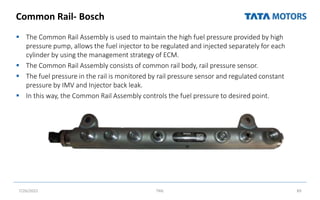 Common Rail- Bosch
 The Common Rail Assembly is used to maintain the high fuel pressure provided by high
pressure pump, allows the fuel injector to be regulated and injected separately for each
cylinder by using the management strategy of ECM.
 The Common Rail Assembly consists of common rail body, rail pressure sensor.
 The fuel pressure in the rail is monitored by rail pressure sensor and regulated constant
pressure by IMV and Injector back leak.
 In this way, the Common Rail Assembly controls the fuel pressure to desired point.
7/26/2022 TML 89
 