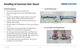 Handling of Common Rail- Bosch
 Use Protective Caps
 Do not Hold in the Marked Place
General Guidelines:
 Ensure the cleanliness in work area.
 Do not damage Data matrix code (DMC) & IQA
code.
 Ensure no damage to copper washer. Use new
copper washer while reassembling injector.
 Use the special tool for removal of remove the
injector from engine.
 Do not tamper any hardware on HP pump, injector
or rail.
 Use correct torque specification for tightening
interfaces for all hydraulic components.
 Do not pour externally diesel from old filter into
the new filter during assembling. This will lead to
contaminated fuel entry into the clean side. Prime
the vehicle to start after filter change.
 Do not leave any loose connections, see that all
interfaces are connected.
7/26/2022 TML 90
✔ ✘
 