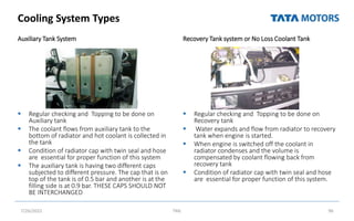Cooling System Types
Auxiliary Tank System
 Regular checking and Topping to be done on
Auxiliary tank
 The coolant flows from auxiliary tank to the
bottom of radiator and hot coolant is collected in
the tank
 Condition of radiator cap with twin seal and hose
are essential for proper function of this system
 The auxiliary tank is having two different caps
subjected to different pressure. The cap that is on
top of the tank is of 0.5 bar and another is at the
filling side is at 0.9 bar. THESE CAPS SHOULD NOT
BE INTERCHANGED
Recovery Tank system or No Loss Coolant Tank
 Regular checking and Topping to be done on
Recovery tank
 Water expands and flow from radiator to recovery
tank when engine is started.
 When engine is switched off the coolant in
radiator condenses and the volume is
compensated by coolant flowing back from
recovery tank
 Condition of radiator cap with twin seal and hose
are essential for proper function of this system.
7/26/2022 TML 96
 