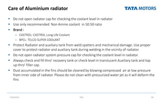 Care of Aluminium radiator
 Do not open radiator cap for checking the coolant level in radiator
 Use only recommended Non Amine coolant in 50:50 ratio
 Brand :
– CASTROL: CASTROL Long Life Coolant
– BPCL: TELCO SUPER COOLANT
 Protect Radiator and auxiliary tank from weld spatters and mechanical damage. Use proper
cover to protect radiator and auxiliary tank during welding in the vicinity of radiator.
 Do not open radiator system pressure cap for checking the coolant level in radiator.
 Always check and fill thro’ recovery tank or check level in translucent Auxiliary tank and top
up thro’ filler cap.
 Dust accumulated in the fins should be cleaned by blowing compressed air at low pressure
from inner side of radiator. Please do not clean with pressurized water jet as it will deform the
fins
7/26/2022 TML 99
 