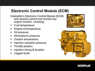 Electronic Control Module (ECM)
Caterpillar’s Electronic Control Module (ECM)
  and sensors control and monitor key
  engine function, including:
• Fuel temperature.
• Engine oil temperature.
• Oil pressure.
• Atmospheric pressure.
• Coolant temperature.
• Injection actuation pressure
• Throttle position
• Injection timing & duration
• Logged faults
 
