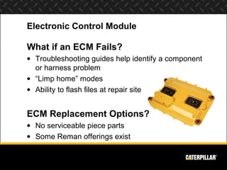 Electronic Control Module

What if an ECM Fails?
• Troubleshooting guides help identify a component
  or harness problem
• “Limp home” modes
• Ability to flash files at repair site


ECM Replacement Options?
• No serviceable piece parts
• Some Reman offerings exist
 