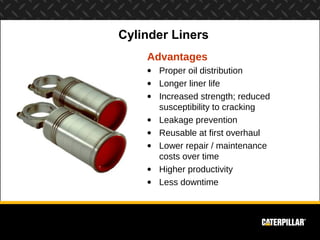 Cylinder Liners
    Advantages
    • Proper oil distribution
    • Longer liner life
    • Increased strength; reduced
      susceptibility to cracking
    • Leakage prevention
    • Reusable at first overhaul
    • Lower repair / maintenance
      costs over time
    • Higher productivity
    • Less downtime
 