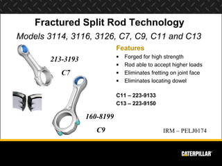 Fractured Split Rod Technology
Models 3114, 3116, 3126, C7, C9, C11 and C13
                              Features
                              •   Forged for high strength
        213-3193
                              •   Rod able to accept higher loads
           C7                 •   Eliminates fretting on joint face
                              •   Eliminates locating dowel

                              C11 – 223-9133
                              C13 – 223-9150

                   160-8199
                      C9                          IRM – PELJ0174
 