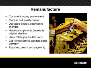 Remanufacture
• Consistent factory environment
• Process and quality control
• Upgrades to latest engineering
  changes
• Harvest components (looses its
  original identity)
• Uses 100% genuine Cat parts
• Cat Reman carries standard parts
  warranty
• Requires cores – exchange only
 
