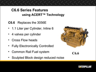 C6.6 Series Features
          using ACERT™ Technology

C6.6 Replaces the 3056E
• 1.1 Liter per Cylinder, Inline 6
• 4 valves per cylinder
• Cross Flow heads
• Fully Electronically Controlled
• Common Rail Fuel system
                                        C6.6
• Sculpted Block design reduced noise
 