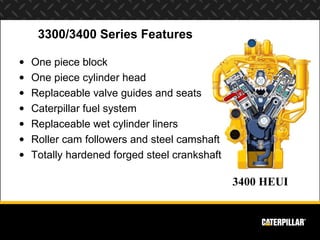 3300/3400 Series Features

•   One piece block
•   One piece cylinder head
•   Replaceable valve guides and seats
•   Caterpillar fuel system
•   Replaceable wet cylinder liners
•   Roller cam followers and steel camshaft
•   Totally hardened forged steel crankshaft

                                               3400 HEUI
 