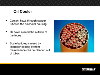Oil Cooler

 Coolant flows through copper
  tubes in the oil cooler housing

 Oil flows around the outside of
  the tubes

 Scale build-up caused by
  improper cooling system
  maintenance can be cleaned out
  of tubes
 